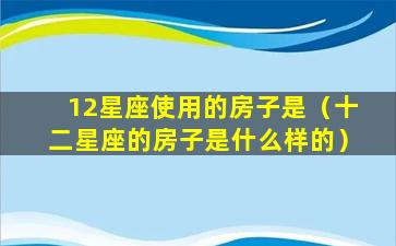 12星座使用的房子是（十二星座的房子是什么样的）