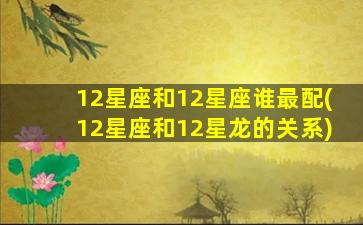 12星座和12星座谁最配(12星座和12星龙的关系)