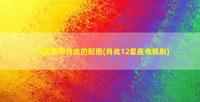 12星座和肖战的配图(肖战12星座电视剧)