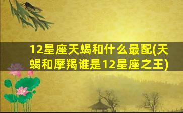 12星座天蝎和什么最配(天蝎和摩羯谁是12星座之王)