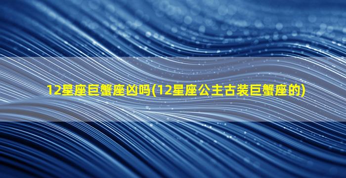 12星座巨蟹座凶吗(12星座公主古装巨蟹座的)