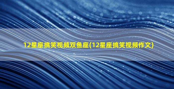 12星座搞笑视频双鱼座(12星座搞笑视频作文)