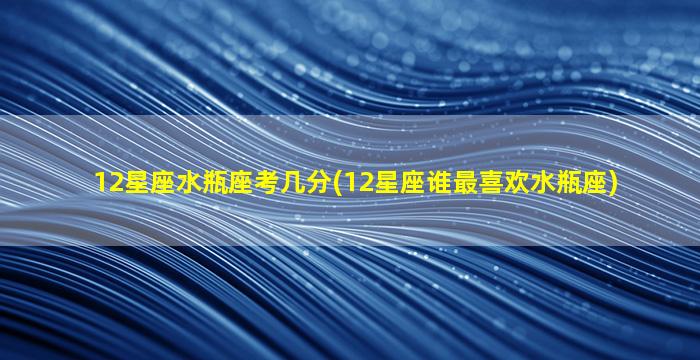 12星座水瓶座考几分(12星座谁最喜欢水瓶座)