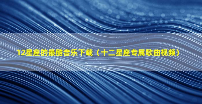 12星座的最酷音乐下载（十二星座专属歌曲视频）