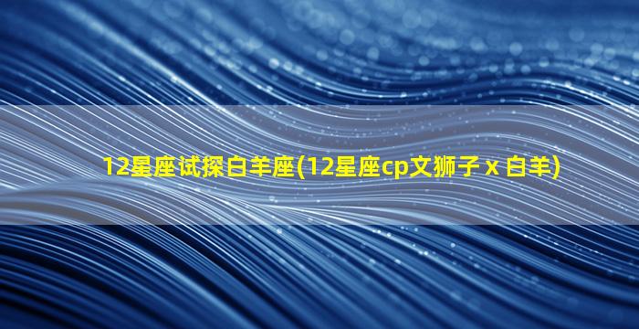 12星座试探白羊座(12星座cp文狮子ⅹ白羊)