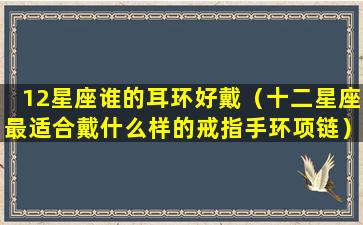 12星座谁的耳环好戴（十二星座最适合戴什么样的戒指手环项链）