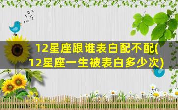 12星座跟谁表白配不配(12星座一生被表白多少次)