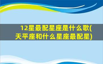 12星最配星座是什么歌(天平座和什么星座最配星)