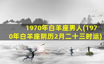 1970年白羊座男人(1970年白羊座阴历2月二十三时运)