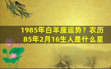 1985年白羊座运势？农历85年2月16生人是什么星