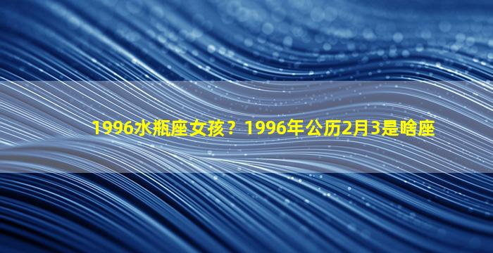 1996水瓶座女孩？1996年公历2月3是啥座