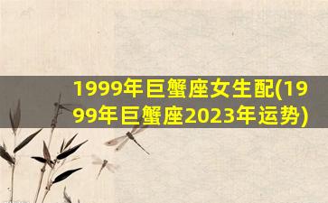 1999年巨蟹座女生配(1999年巨蟹座2023年运势)