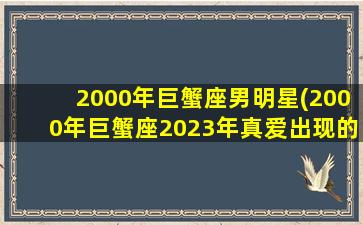 2000年巨蟹座男明星(2000年巨蟹座2023年真爱出现的月份)