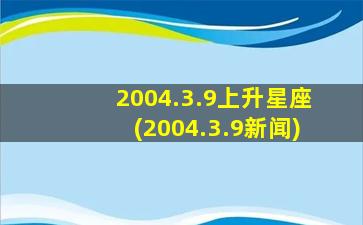 2004.3.9上升星座(2004.3.9新闻)