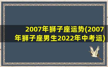 2007年狮子座运势(2007年狮子座男生2022年中考运)