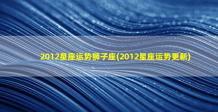 2012星座运势狮子座(2012星座运势更新)