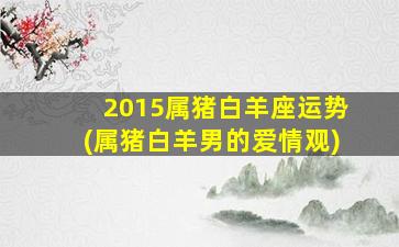 2015属猪白羊座运势(属猪白羊男的爱情观)