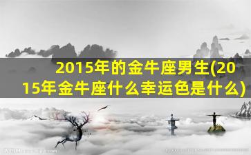 2015年的金牛座男生(2015年金牛座什么幸运色是什么)