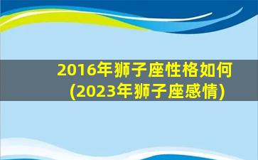 2016年狮子座性格如何(2023年狮子座感情)