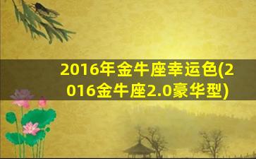 2016年金牛座幸运色(2016金牛座2.0豪华型)