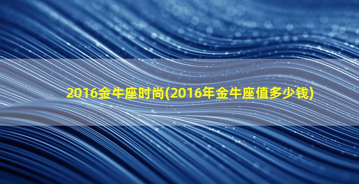 2016金牛座时尚(2016年金牛座值多少钱)