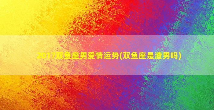 2017双鱼座男爱情运势(双鱼座是渣男吗)