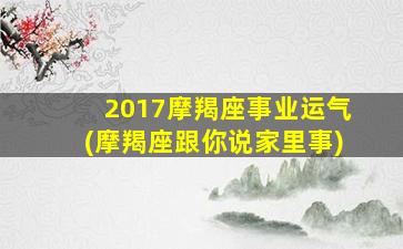 2017摩羯座事业运气(摩羯座跟你说家里事)