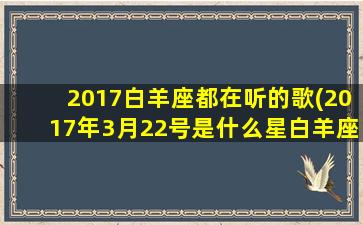 2017白羊座都在听的歌(2017年3月22号是什么星白羊座)