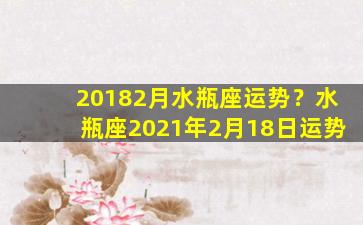 20182月水瓶座运势？水瓶座2021年2月18日运势