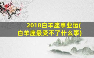 2018白羊座事业运(白羊座最受不了什么事)