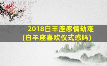 2018白羊座感情劫难(白羊座喜欢仪式感吗)