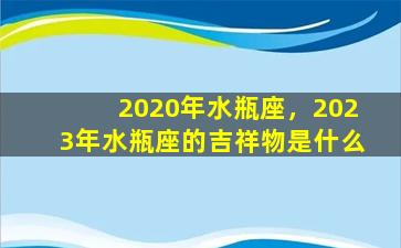 2020年水瓶座，2023年水瓶座的吉祥物是什么