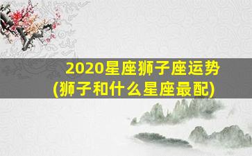 2020星座狮子座运势(狮子和什么星座最配)