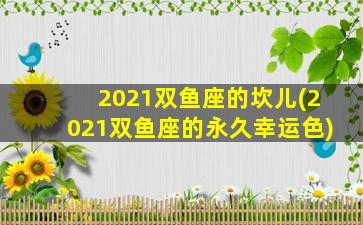 2021双鱼座的坎儿(2021双鱼座的永久幸运色)