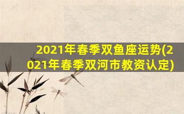 2021年春季双鱼座运势(2021年春季双河市教资认定)