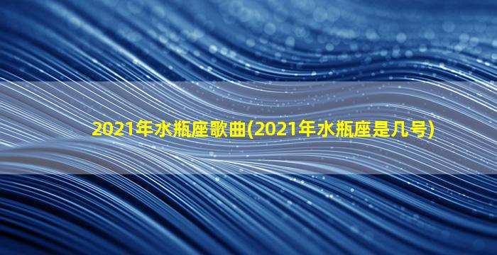 2021年水瓶座歌曲(2021年水瓶座是几号)