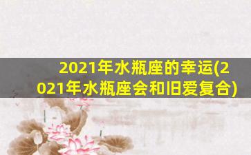 2021年水瓶座的幸运(2021年水瓶座会和旧爱复合)