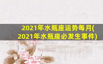 2021年水瓶座运势每月(2021年水瓶座必发生事件)