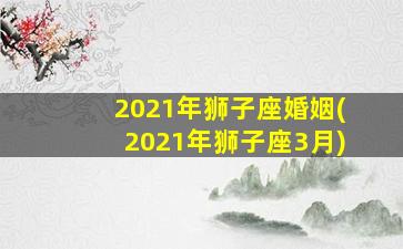 2021年狮子座婚姻(2021年狮子座3月)