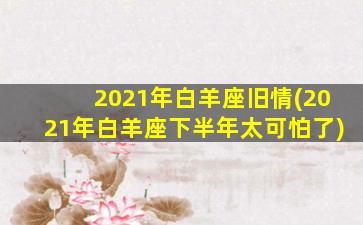 2021年白羊座旧情(2021年白羊座下半年太可怕了)