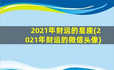 2021年财运的星座(2021年财运的微信头像)