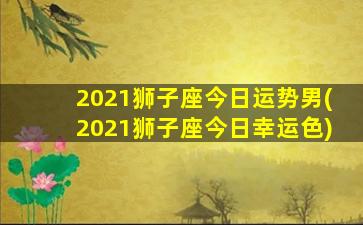 2021狮子座今日运势男(2021狮子座今日幸运色)