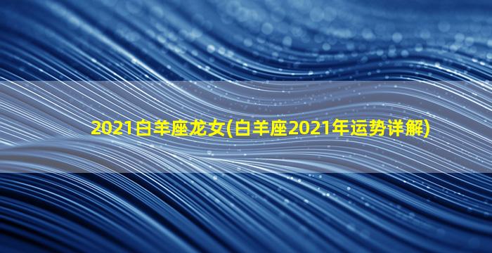 2021白羊座龙女(白羊座2021年运势详解)