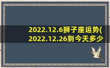 2022.12.6狮子座运势(2022.12.26到今天多少天)