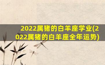 2022属猪的白羊座学业(2022属猪的白羊座全年运势)