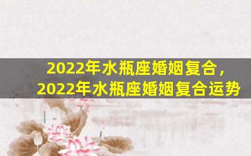 2022年水瓶座婚姻复合，2022年水瓶座婚姻复合运势