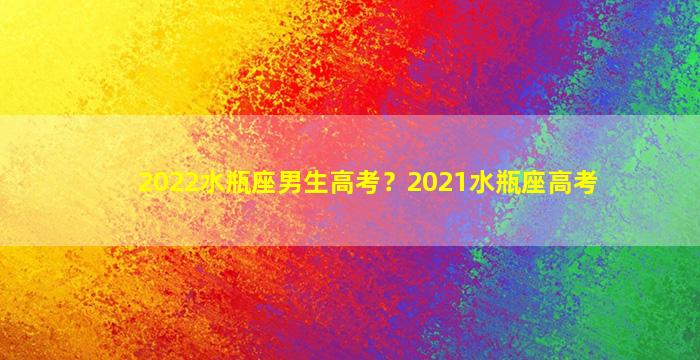 2022水瓶座男生高考？2021水瓶座高考