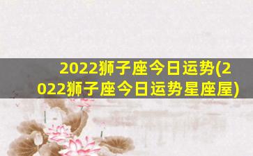 2022狮子座今日运势(2022狮子座今日运势星座屋)