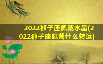 2022狮子座佩戴水晶(2022狮子座佩戴什么转运)