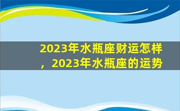 2023年水瓶座财运怎样，2023年水瓶座的运势